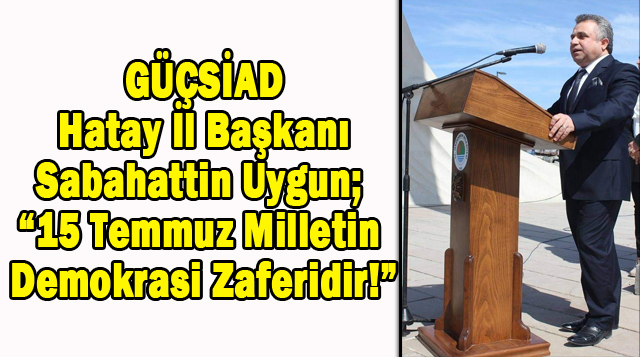 GÜÇSİAD Hatay İl Başkanı Sabahattin Uygun; “15 Temmuz Milletin Demokrasi Zaferidir!”